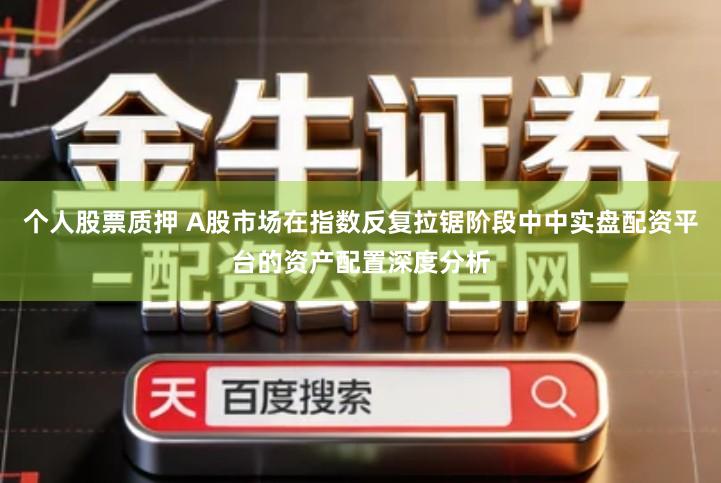 个人股票质押 A股市场在指数反复拉锯阶段中中实盘配资平台的资产配置深度分析