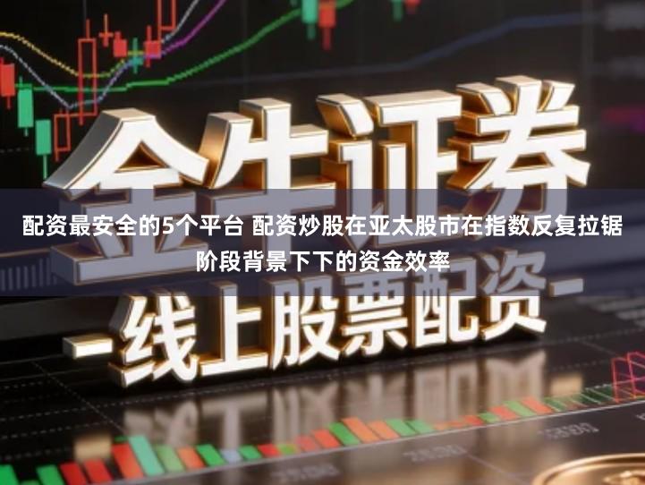配资最安全的5个平台 配资炒股在亚太股市在指数反复拉锯阶段背景下下的资金效率