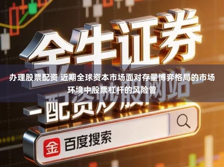 办理股票配资 近期全球资本市场面对存量博弈格局的市场环境中股票杠杆的风险管