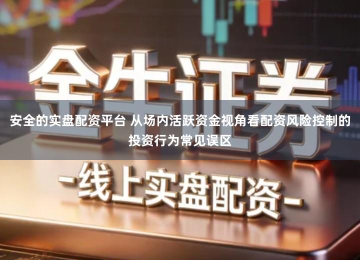 安全的实盘配资平台 从场内活跃资金视角看配资风险控制的投资行为常见误区