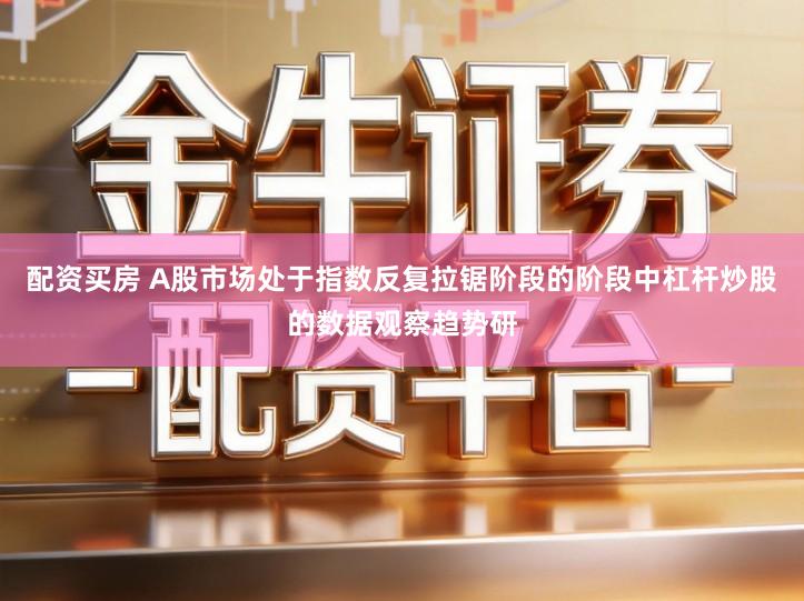 配资买房 A股市场处于指数反复拉锯阶段的阶段中杠杆炒股的数据观察趋势研