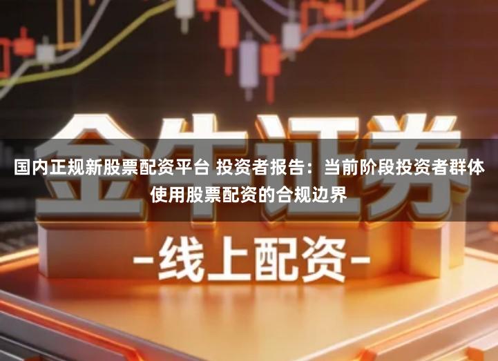 国内正规新股票配资平台 投资者报告：当前阶段投资者群体使用股票配资的合规边界