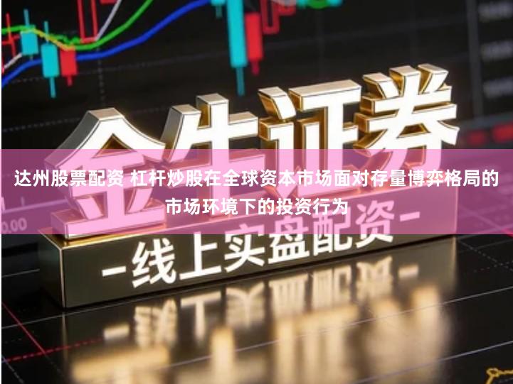 达州股票配资 杠杆炒股在全球资本市场面对存量博弈格局的市场环境下的投资行为