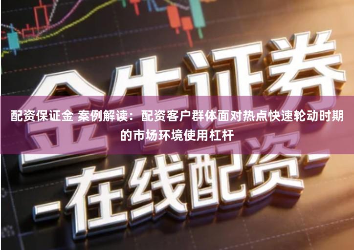 配资保证金 案例解读：配资客户群体面对热点快速轮动时期的市场环境使用杠杆