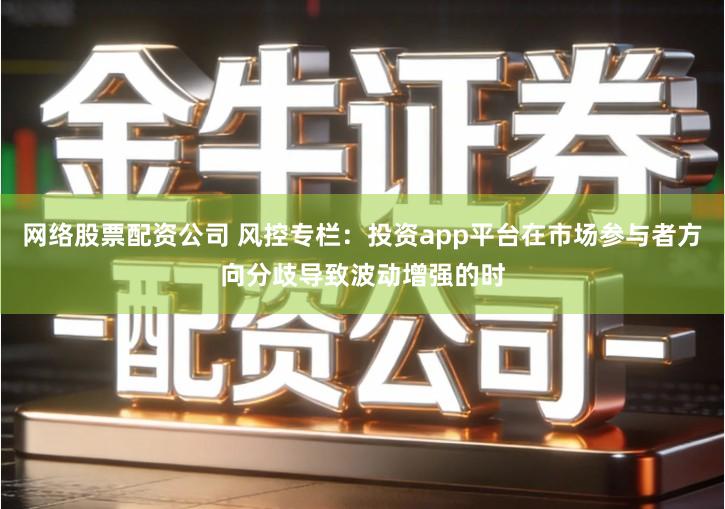 网络股票配资公司 风控专栏：投资app平台在市场参与者方向分歧导致波动增强的时