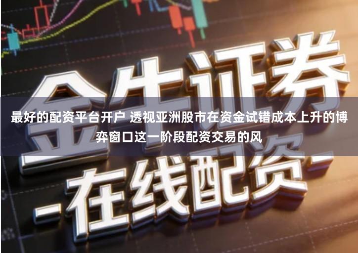 最好的配资平台开户 透视亚洲股市在资金试错成本上升的博弈窗口这一阶段配资交易的风